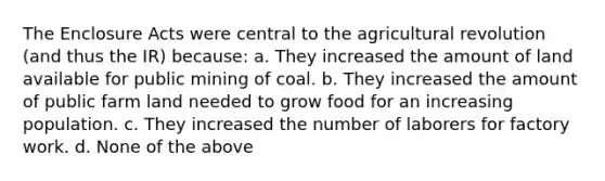 The Enclosure Acts were central to the agricultural revolution (and thus the IR) because: a. They increased the amount of land available for public mining of coal. b. They increased the amount of public farm land needed to grow food for an increasing population. c. They increased the number of laborers for factory work. d. None of the above