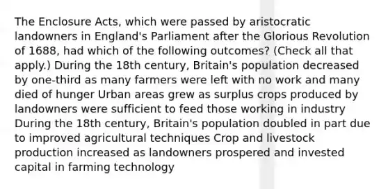 The Enclosure Acts, which were passed by aristocratic landowners in England's Parliament after the Glorious Revolution of 1688, had which of the following outcomes? (Check all that apply.) During the 18th century, Britain's population decreased by one-third as many farmers were left with no work and many died of hunger Urban areas grew as surplus crops produced by landowners were sufficient to feed those working in industry During the 18th century, Britain's population doubled in part due to improved agricultural techniques Crop and livestock production increased as landowners prospered and invested capital in farming technology