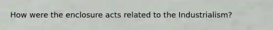 How were the enclosure acts related to the Industrialism?