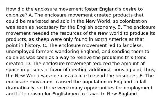 How did the enclosure movement foster England's desire to colonize? A. The enclosure movement created products that could be marketed and sold in the New World, so colonization was seen as necessary for the English economy. B. The enclosure movement needed the resources of the New World to produce its products, as sheep were only found in North America at that point in history. C. The enclosure movement led to landless, unemployed farmers wandering England, and sending them to colonies was seen as a way to relieve the problems this trend created. D. The enclosure movement reduced the amount of space in prisons in favor of creating additional housing and, thus, the New World was seen as a place to send the prisoners. E. The enclosure movement caused the population in England to fall dramatically, so there were many opportunities for employment and little reason for Englishmen to travel to New England.