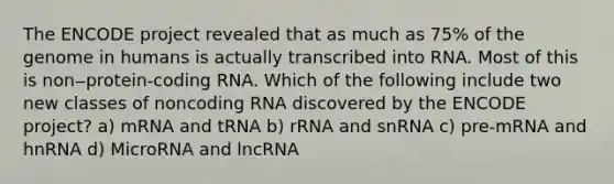 The ENCODE project revealed that as much as 75% of the genome in humans is actually transcribed into RNA. Most of this is non‒protein-coding RNA. Which of the following include two new classes of noncoding RNA discovered by the ENCODE project? a) mRNA and tRNA b) rRNA and snRNA c) pre-mRNA and hnRNA d) MicroRNA and lncRNA