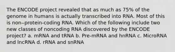 The ENCODE project revealed that as much as 75% of the genome in humans is actually transcribed into RNA. Most of this is non‒protein-coding RNA. Which of the following include two new classes of noncoding RNA discovered by the ENCODE project? a. mRNA and tRNA b. Pre-mRNA and hnRNA c. MicroRNA and lncRNA d. rRNA and snRNA