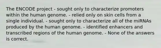 The ENCODE project - sought only to characterize promoters within the human genome. - relied only on skin cells from a single individual. - sought only to characterize all of the miRNAs produced by the human genome. - identified enhancers and transcribed regions of the human genome. - None of the answers is correct.