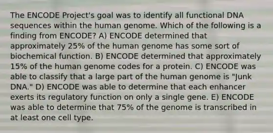 The ENCODE Project's goal was to identify all functional DNA sequences within the human genome. Which of the following is a finding from ENCODE? A) ENCODE determined that approximately 25% of the human genome has some sort of biochemical function. B) ENCODE determined that approximately 15% of the human genome codes for a protein. C) ENCODE was able to classify that a large part of the human genome is "Junk DNA." D) ENCODE was able to determine that each enhancer exerts its regulatory function on only a single gene. E) ENCODE was able to determine that 75% of the genome is transcribed in at least one cell type.