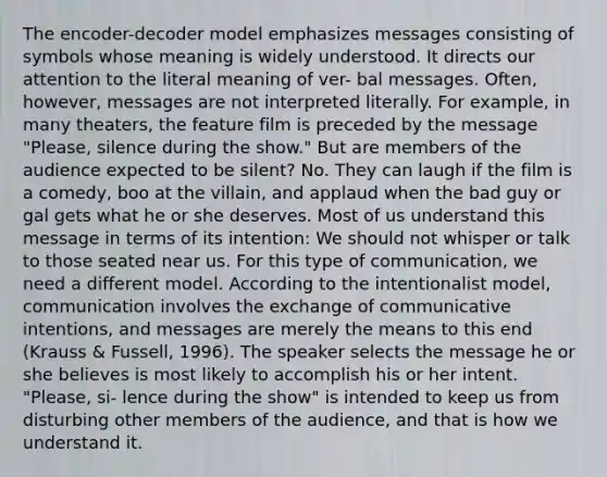 The encoder-decoder model emphasizes messages consisting of symbols whose meaning is widely understood. It directs our attention to the literal meaning of ver- bal messages. Often, however, messages are not interpreted literally. For example, in many theaters, the feature film is preceded by the message "Please, silence during the show." But are members of the audience expected to be silent? No. They can laugh if the film is a comedy, boo at the villain, and applaud when the bad guy or gal gets what he or she deserves. Most of us understand this message in terms of its intention: We should not whisper or talk to those seated near us. For this type of communication, we need a different model. According to the intentionalist model, communication involves the exchange of communicative intentions, and messages are merely the means to this end (Krauss & Fussell, 1996). The speaker selects the message he or she believes is most likely to accomplish his or her intent. "Please, si- lence during the show" is intended to keep us from disturbing other members of the audience, and that is how we understand it.