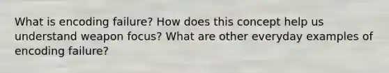 What is encoding failure? How does this concept help us understand weapon focus? What are other everyday examples of encoding failure?