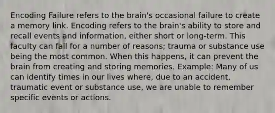 Encoding Failure refers to the brain's occasional failure to create a memory link. Encoding refers to the brain's ability to store and recall events and information, either short or long-term. This faculty can fail for a number of reasons; trauma or substance use being the most common. When this happens, it can prevent the brain from creating and storing memories. Example: Many of us can identify times in our lives where, due to an accident, traumatic event or substance use, we are unable to remember specific events or actions.