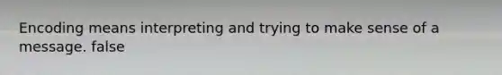 Encoding means interpreting and trying to make sense of a message. false