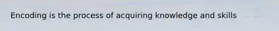 Encoding is the process of acquiring knowledge and skills