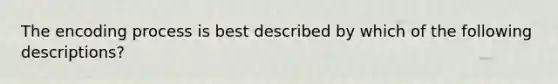 The encoding process is best described by which of the following descriptions?