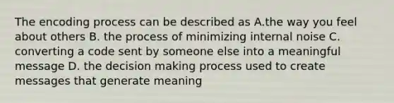 The encoding process can be described as A.the way you feel about others B. the process of minimizing internal noise C. converting a code sent by someone else into a meaningful message D. the decision making process used to create messages that generate meaning