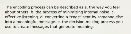 The encoding process can be described as a. the way you feel about others. b. the process of minimizing internal noise. c. effective listening. d. converting a "code" sent by someone else into a meaningful message. e. the decision-making process you use to create messages that generate meaning.