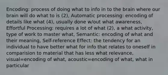 Encoding: process of doing what to info in to the brain where our brain will do what to is (2), Automatic processing: encoding of details like what (4), usually done w/out what awareness, Effortful Processing: requires a lot of what (2), a what activity, type of work to master what, Semantic: encoding of what and their meaning, Self-reference Effect: the tendency for an individual to have better what for info that relates to oneself in comparision to material that has less what relevance, visual=encoding of what, acoustic=encoding of what, what in particular