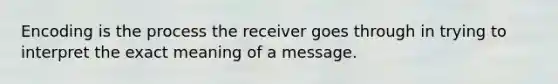 Encoding is the process the receiver goes through in trying to interpret the exact meaning of a message.