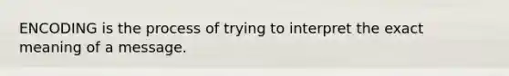 ENCODING is the process of trying to interpret the exact meaning of a message.