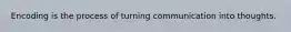 Encoding is the process of turning communication into thoughts.