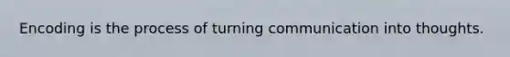 Encoding is the process of turning communication into thoughts.