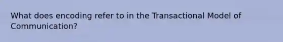 What does encoding refer to in the Transactional Model of Communication?