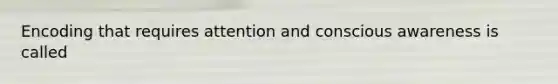 Encoding that requires attention and conscious awareness is called