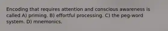 Encoding that requires attention and conscious awareness is called A) priming. B) effortful processing. C) the peg-word system. D) mnemonics.