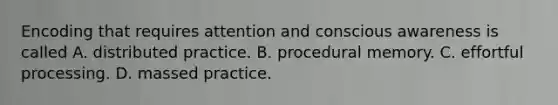 Encoding that requires attention and conscious awareness is called A. distributed practice. B. procedural memory. C. effortful processing. D. massed practice.