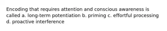 Encoding that requires attention and conscious awareness is called a. long-term potentiation b. priming c. effortful processing d. proactive interference