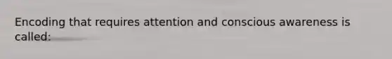 Encoding that requires attention and conscious awareness is called: