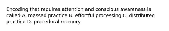 Encoding that requires attention and conscious awareness is called A. massed practice B. effortful processing C. distributed practice D. procedural memory