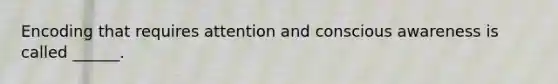 Encoding that requires attention and conscious awareness is called ______.