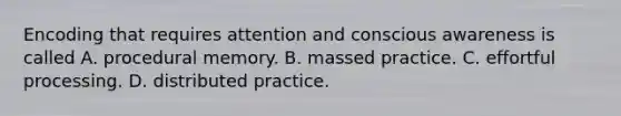 Encoding that requires attention and conscious awareness is called A. procedural memory. B. massed practice. C. effortful processing. D. distributed practice.