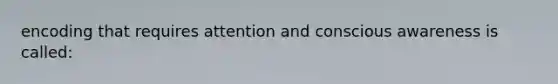 encoding that requires attention and conscious awareness is called: