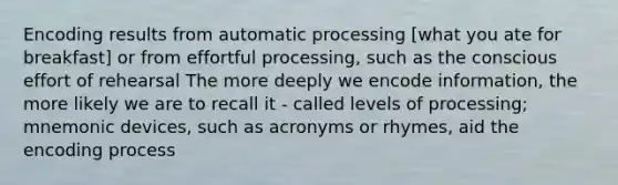 Encoding results from automatic processing [what you ate for breakfast] or from effortful processing, such as the conscious effort of rehearsal The more deeply we encode information, the more likely we are to recall it - called levels of processing; mnemonic devices, such as acronyms or rhymes, aid the encoding process