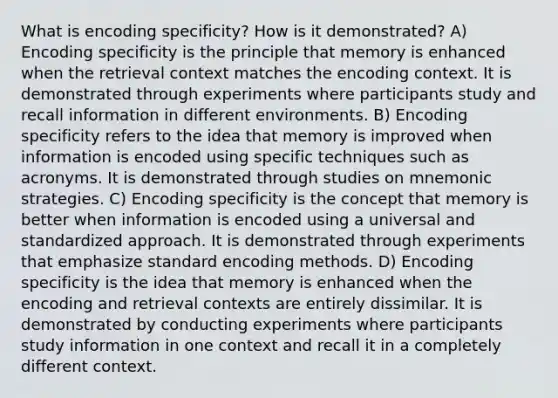 What is encoding specificity? How is it demonstrated? A) Encoding specificity is the principle that memory is enhanced when the retrieval context matches the encoding context. It is demonstrated through experiments where participants study and recall information in different environments. B) Encoding specificity refers to the idea that memory is improved when information is encoded using specific techniques such as acronyms. It is demonstrated through studies on mnemonic strategies. C) Encoding specificity is the concept that memory is better when information is encoded using a universal and standardized approach. It is demonstrated through experiments that emphasize standard encoding methods. D) Encoding specificity is the idea that memory is enhanced when the encoding and retrieval contexts are entirely dissimilar. It is demonstrated by conducting experiments where participants study information in one context and recall it in a completely different context.