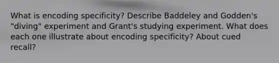 What is encoding specificity? Describe Baddeley and Godden's "diving" experiment and Grant's studying experiment. What does each one illustrate about encoding specificity? About cued recall?