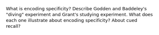 What is encoding specificity? Describe Godden and Baddeley's "diving" experiment and Grant's studying experiment. What does each one illustrate about encoding specificity? About cued recall?