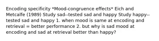 Encoding specificity *Mood-congruence effects* Eich and Metcalfe (1989) Study sad--tested sad and happy Study happy--tested sad and happy 1. when mood is same at encoding and retrieval = better performance 2. but why is sad mood at encoding and sad at retrieval better than happy?