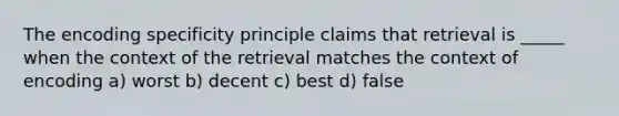 The encoding specificity principle claims that retrieval is _____ when the context of the retrieval matches the context of encoding a) worst b) decent c) best d) false