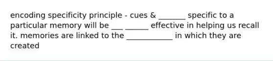 encoding specificity principle - cues & _______ specific to a particular memory will be ___ ______ effective in helping us recall it. memories are linked to the ____________ in which they are created