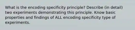 What is the encoding specificity principle? Describe (in detail) two experiments demonstrating this principle. Know basic properties and findings of ALL encoding specificity type of experiments.