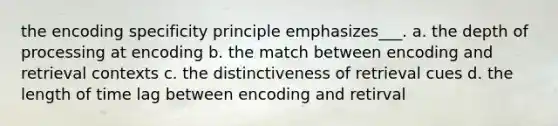 the encoding specificity principle emphasizes___. a. the depth of processing at encoding b. the match between encoding and retrieval contexts c. the distinctiveness of retrieval cues d. the length of time lag between encoding and retirval