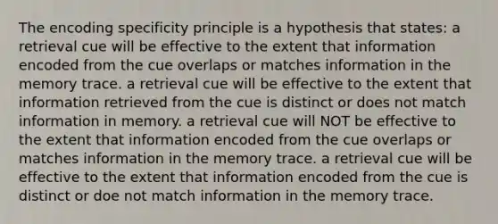 The encoding specificity principle is a hypothesis that states: a retrieval cue will be effective to the extent that information encoded from the cue overlaps or matches information in the memory trace. a retrieval cue will be effective to the extent that information retrieved from the cue is distinct or does not match information in memory. a retrieval cue will NOT be effective to the extent that information encoded from the cue overlaps or matches information in the memory trace. a retrieval cue will be effective to the extent that information encoded from the cue is distinct or doe not match information in the memory trace.