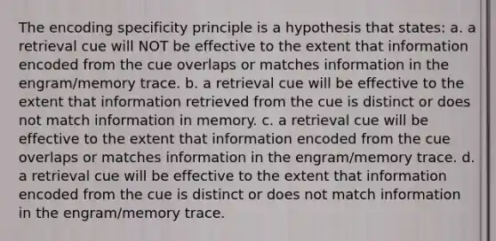 The encoding specificity principle is a hypothesis that states: a. a retrieval cue will NOT be effective to the extent that information encoded from the cue overlaps or matches information in the engram/memory trace. b. a retrieval cue will be effective to the extent that information retrieved from the cue is distinct or does not match information in memory. c. a retrieval cue will be effective to the extent that information encoded from the cue overlaps or matches information in the engram/memory trace. d. a retrieval cue will be effective to the extent that information encoded from the cue is distinct or does not match information in the engram/memory trace.