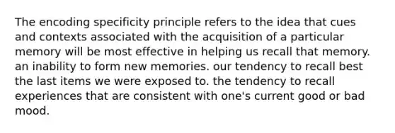 The encoding specificity principle refers to the idea that cues and contexts associated with the acquisition of a particular memory will be most effective in helping us recall that memory. an inability to form new memories. our tendency to recall best the last items we were exposed to. the tendency to recall experiences that are consistent with one's current good or bad mood.