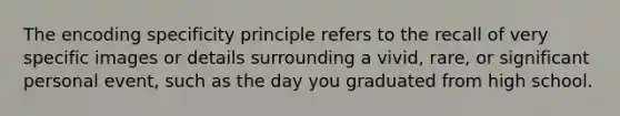 The encoding specificity principle refers to the recall of very specific images or details surrounding a vivid, rare, or significant personal event, such as the day you graduated from high school.