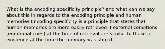 What is the encoding specificity principle? and what can we say about this in regards to the encoding principle and human memories Encoding specificity is a principle that states that human memories are more easily retrieved if external conditions (emotional cues) at the time of retrieval are similar to those in existence at the time the memory was stored.