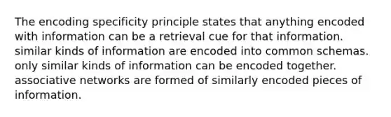 The encoding specificity principle states that anything encoded with information can be a retrieval cue for that information. similar kinds of information are encoded into common schemas. only similar kinds of information can be encoded together. associative networks are formed of similarly encoded pieces of information.