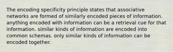 The encoding specificity principle states that associative networks are formed of similarly encoded pieces of information. anything encoded with information can be a retrieval cue for that information. similar kinds of information are encoded into common schemas. only similar kinds of information can be encoded together.