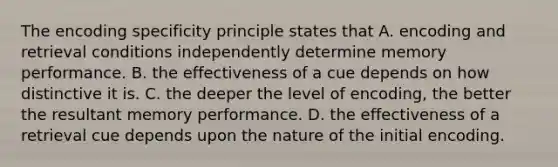 The encoding specificity principle states that A. encoding and retrieval conditions independently determine memory performance. B. the effectiveness of a cue depends on how distinctive it is. C. the deeper the level of encoding, the better the resultant memory performance. D. the effectiveness of a retrieval cue depends upon the nature of the initial encoding.