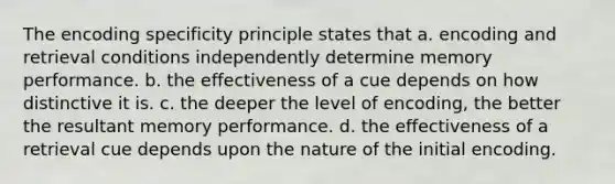 The encoding specificity principle states that a. encoding and retrieval conditions independently determine memory performance. b. the effectiveness of a cue depends on how distinctive it is. c. the deeper the level of encoding, the better the resultant memory performance. d. the effectiveness of a retrieval cue depends upon the nature of the initial encoding.