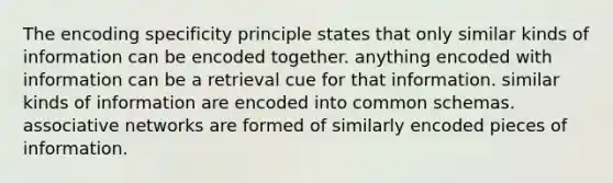 The encoding specificity principle states that only similar kinds of information can be encoded together. anything encoded with information can be a retrieval cue for that information. similar kinds of information are encoded into common schemas. associative networks are formed of similarly encoded pieces of information.